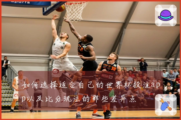 如何选择适合自己的世界杯投注app以及比分玩法的那些差异点