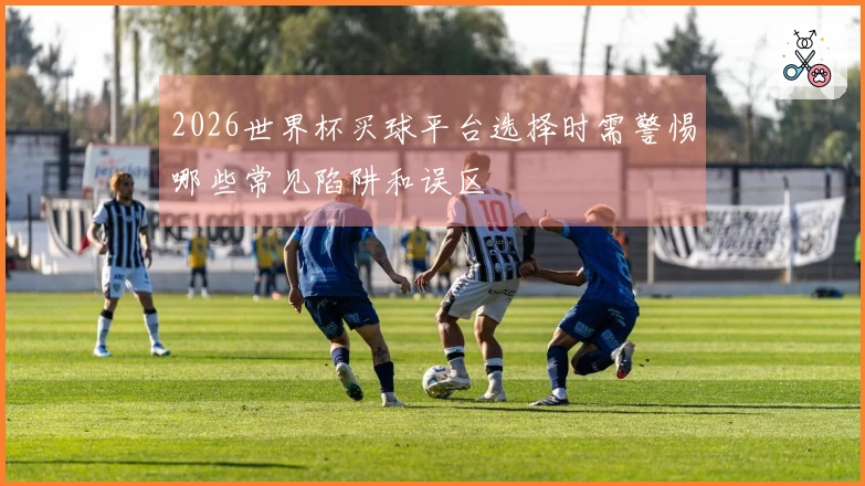 2026世界杯买球平台选择时需警惕哪些常见陷阱和误区