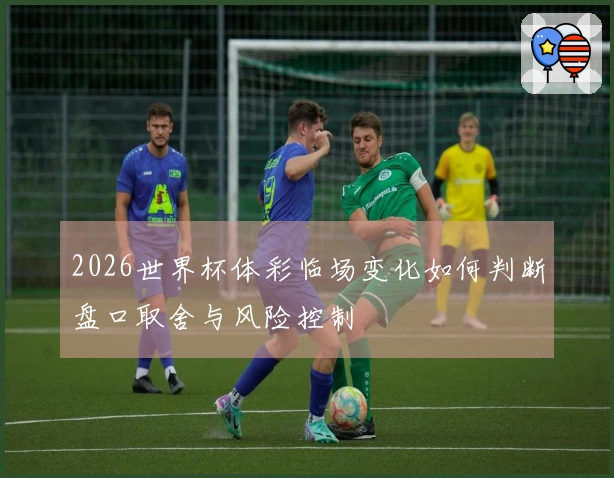 2026世界杯体彩临场变化如何判断盘口取舍与风险控制