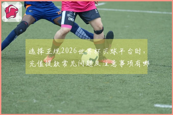 选择正规2026世界杯买球平台时，充值提款常见问题及注意事项有哪些